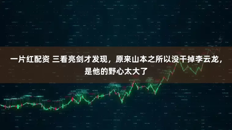 一片红配资 三看亮剑才发现，原来山本之所以没干掉李云龙，是他的野心太大了