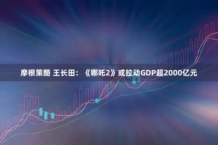 摩根策酪 王长田：《哪吒2》或拉动GDP超2000亿元