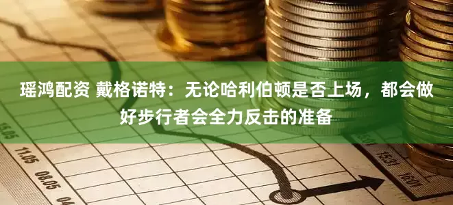 瑶鸿配资 戴格诺特：无论哈利伯顿是否上场，都会做好步行者会全力反击的准备