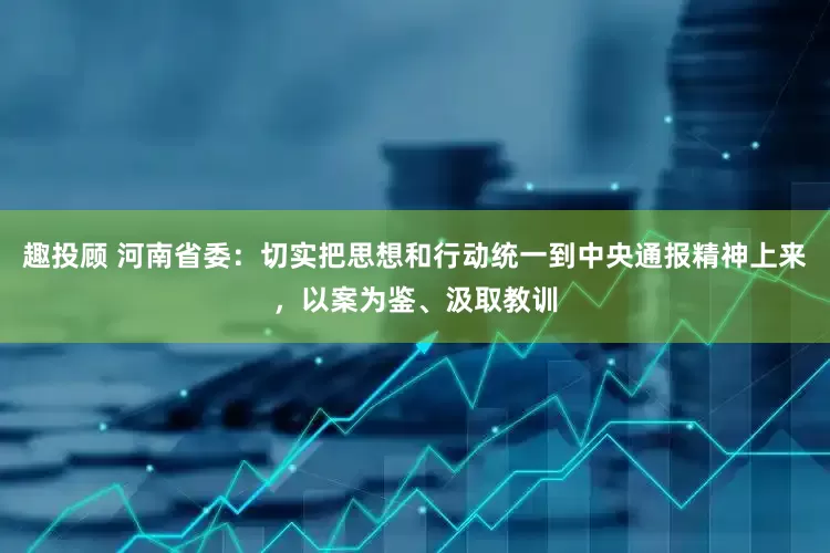 趣投顾 河南省委：切实把思想和行动统一到中央通报精神上来，以案为鉴、汲取教训