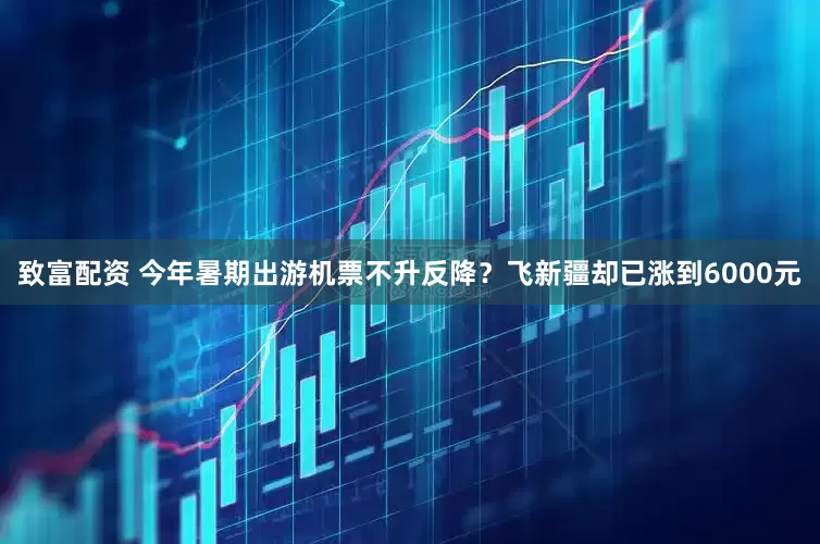 致富配资 今年暑期出游机票不升反降？飞新疆却已涨到6000元