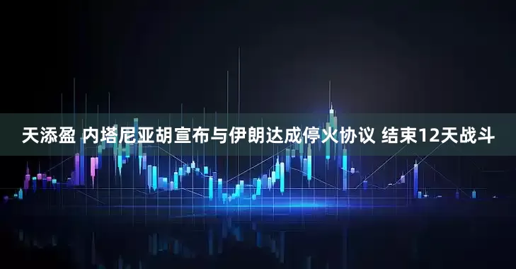 天添盈 内塔尼亚胡宣布与伊朗达成停火协议 结束12天战斗