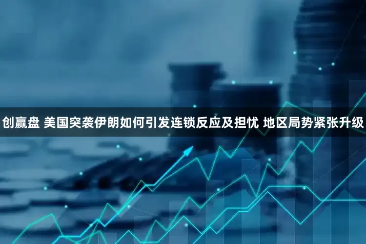 创赢盘 美国突袭伊朗如何引发连锁反应及担忧 地区局势紧张升级