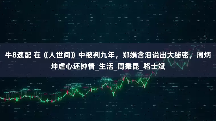 牛8速配 在《人世间》中被判九年，郑娟含泪说出大秘密，周炳坤虐心还钟情_生活_周秉昆_骆士斌