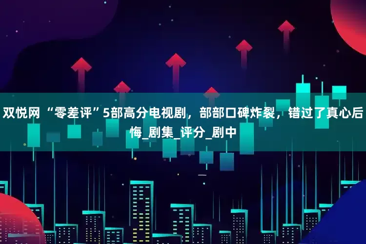 双悦网 “零差评”5部高分电视剧，部部口碑炸裂，错过了真心后悔_剧集_评分_剧中