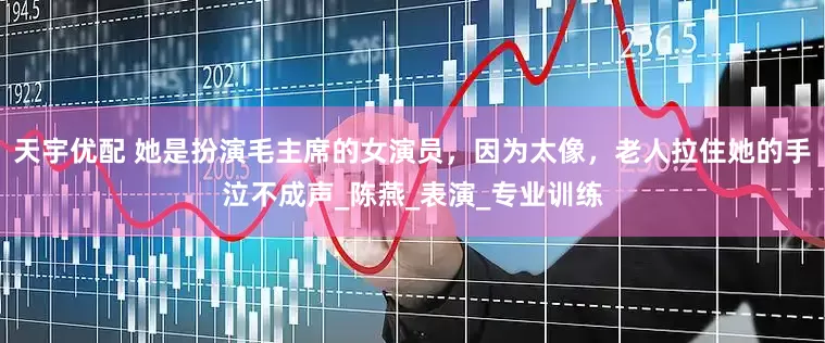 天宇优配 她是扮演毛主席的女演员，因为太像，老人拉住她的手泣不成声_陈燕_表演_专业训练