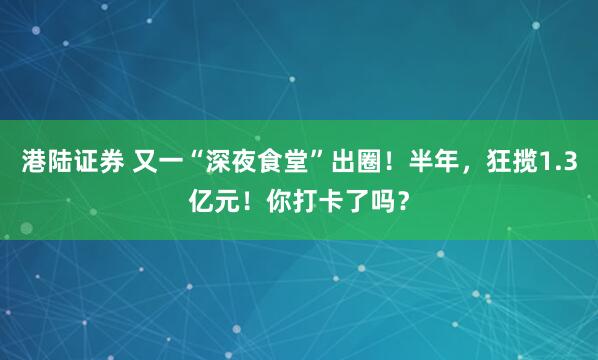 港陆证券 又一“深夜食堂”出圈！半年，狂揽1.3亿元！你打卡了吗？