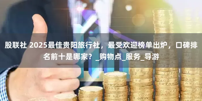 股联社 2025最佳贵阳旅行社，最受欢迎榜单出炉，口碑排名前十是哪家？_购物点_服务_导游