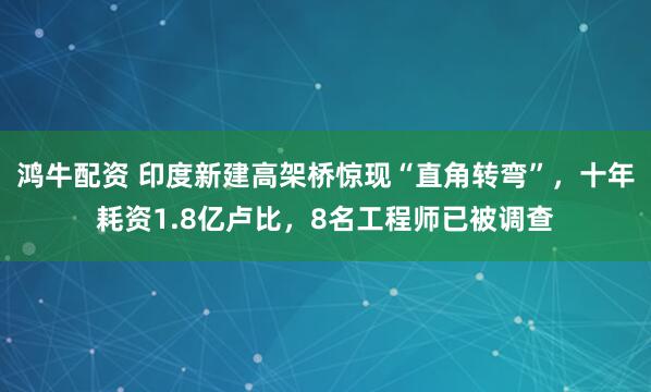 鸿牛配资 印度新建高架桥惊现“直角转弯”，十年耗资1.8亿卢比，8名工程师已被调查