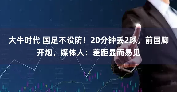 大牛时代 国足不设防！20分钟丢2球，前国脚开炮，媒体人：差距显而易见