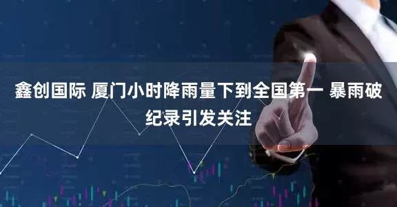 鑫创国际 厦门小时降雨量下到全国第一 暴雨破纪录引发关注