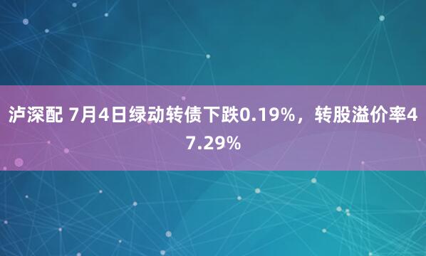 泸深配 7月4日绿动转债下跌0.19%，转股溢价率47.29%