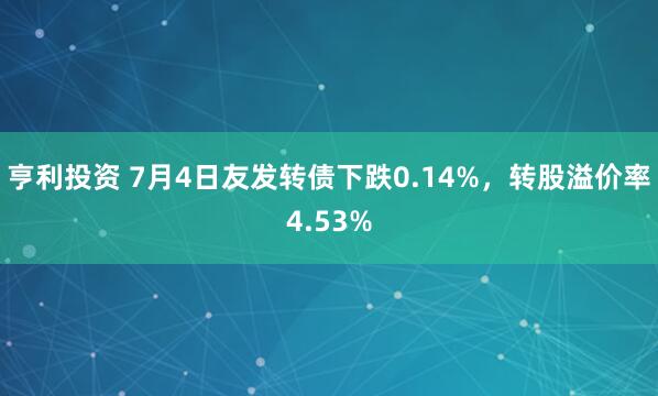 亨利投资 7月4日友发转债下跌0.14%，转股溢价率4.53%