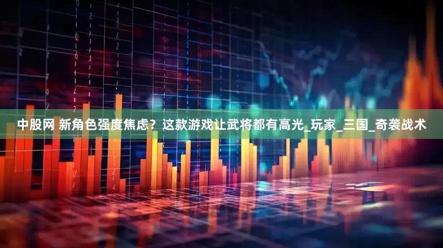 中股网 新角色强度焦虑？这款游戏让武将都有高光_玩家_三国_奇袭战术