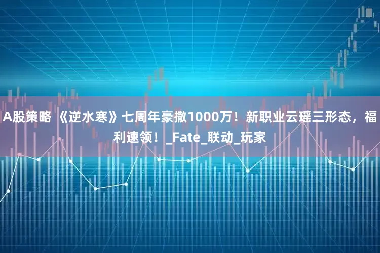 A股策略 《逆水寒》七周年豪撒1000万！新职业云瑶三形态，福利速领！_Fate_联动_玩家