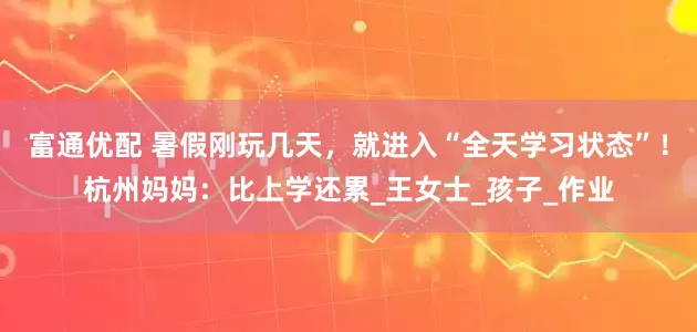 富通优配 暑假刚玩几天，就进入“全天学习状态”！杭州妈妈：比上学还累_王女士_孩子_作业