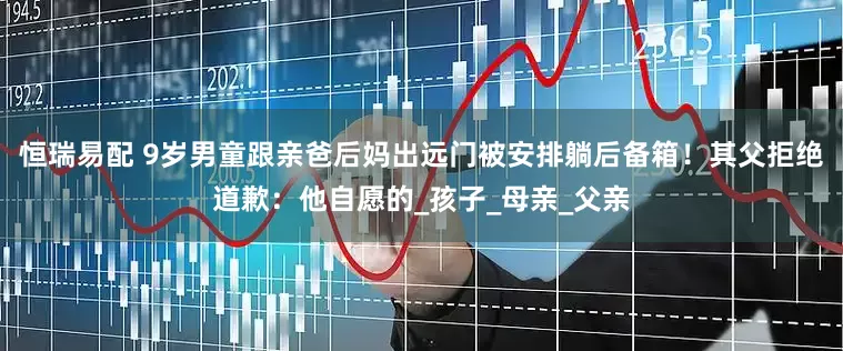 恒瑞易配 9岁男童跟亲爸后妈出远门被安排躺后备箱！其父拒绝道歉：他自愿的_孩子_母亲_父亲