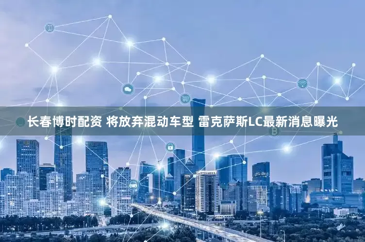 长春博时配资 将放弃混动车型 雷克萨斯LC最新消息曝光