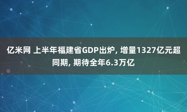 亿米网 上半年福建省GDP出炉, 增量1327亿元超同期, 期待全年6.3万亿