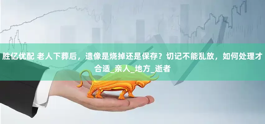 胜亿优配 老人下葬后，遗像是烧掉还是保存？切记不能乱放，如何处理才合适_亲人_地方_逝者