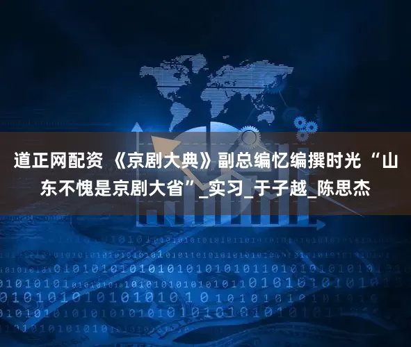 道正网配资 《京剧大典》副总编忆编撰时光 “山东不愧是京剧大省”_实习_于子越_陈思杰