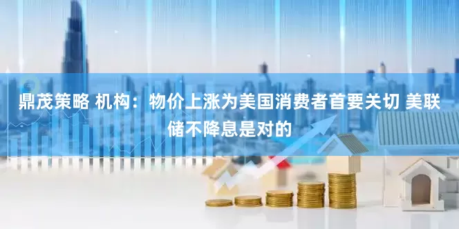 鼎茂策略 机构：物价上涨为美国消费者首要关切 美联储不降息是对的
