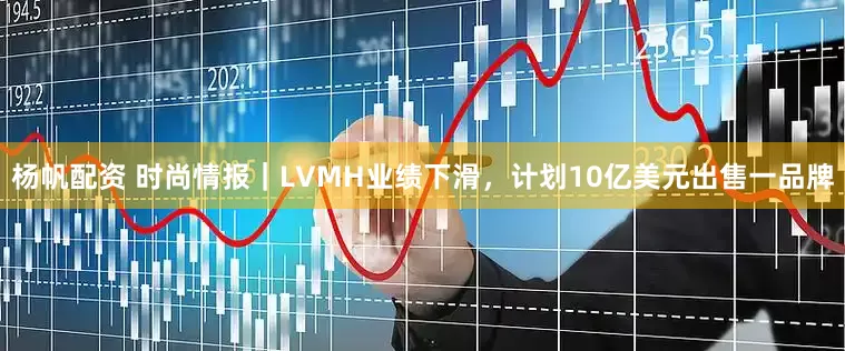 杨帆配资 时尚情报｜LVMH业绩下滑，计划10亿美元出售一品牌