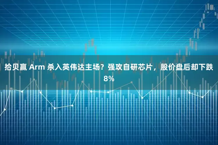 拾贝赢 Arm 杀入英伟达主场？强攻自研芯片，股价盘后却下跌8%