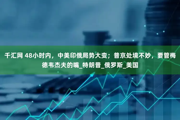 千汇网 48小时内，中美印俄局势大变；普京处境不妙，要管梅德韦杰夫的嘴_特朗普_俄罗斯_美国
