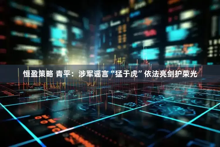 恒盈策略 青平：涉军谣言“猛于虎”依法亮剑护荣光