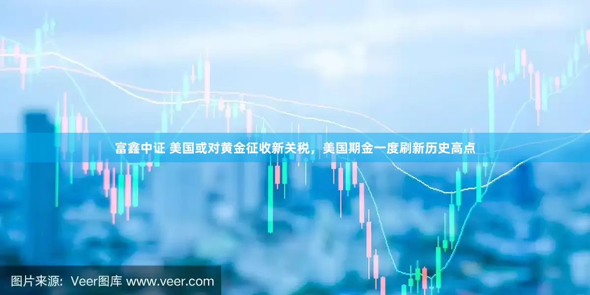 富鑫中证 美国或对黄金征收新关税，美国期金一度刷新历史高点