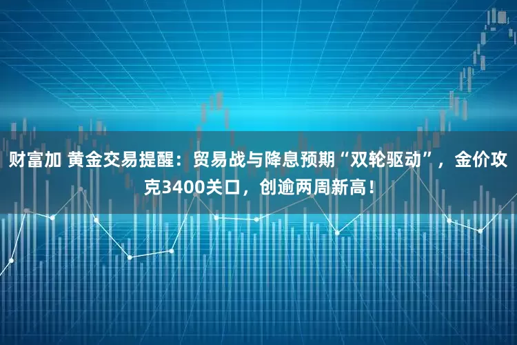 财富加 黄金交易提醒：贸易战与降息预期“双轮驱动”，金价攻克3400关口，创逾两周新高！