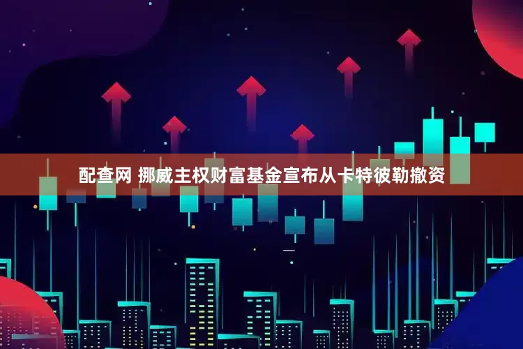 配查网 挪威主权财富基金宣布从卡特彼勒撤资