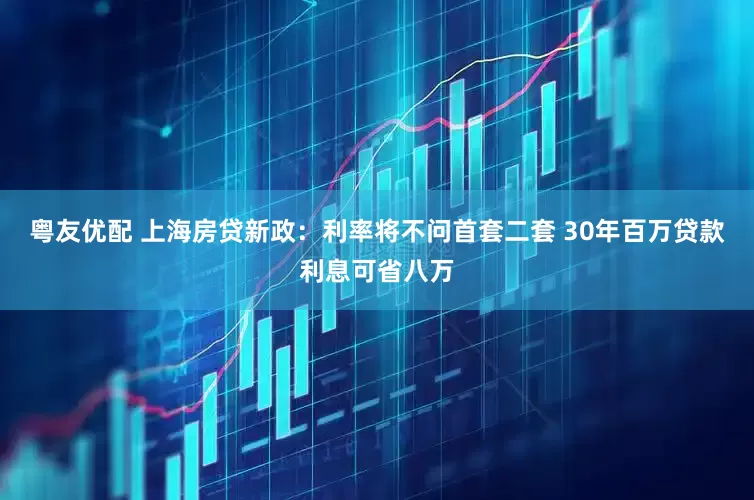 粤友优配 上海房贷新政：利率将不问首套二套 30年百万贷款利息可省八万