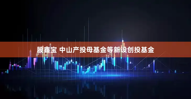 股鑫宝 中山产投母基金等新设创投基金