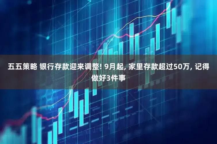 五五策略 银行存款迎来调整! 9月起, 家里存款超过50万, 记得做好3件事