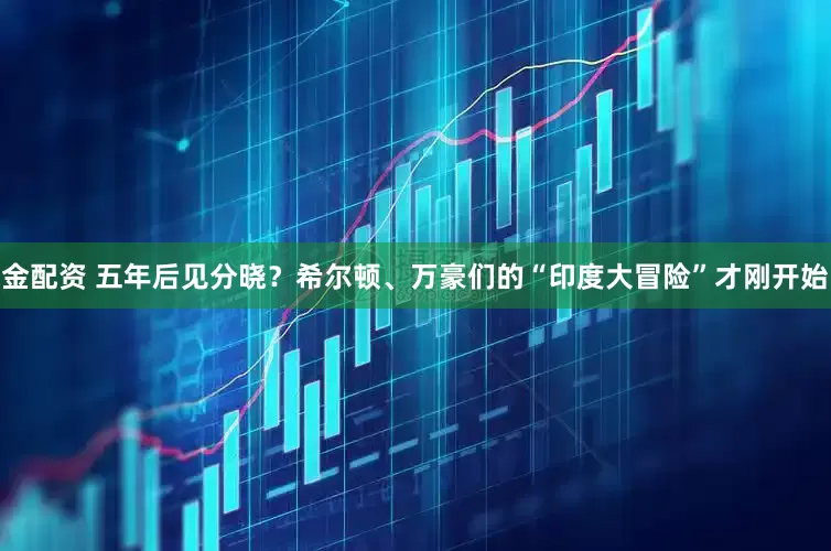 金配资 五年后见分晓？希尔顿、万豪们的“印度大冒险”才刚开始